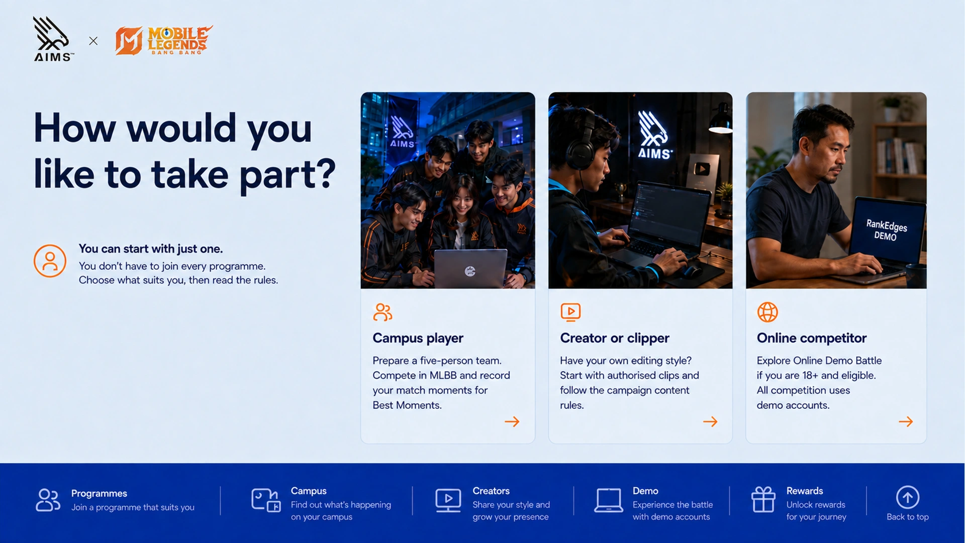 How would you like to take part? · Campus player · Prepare a five-person team. Compete in MLBB and record your match moments for Best Moments. · Creator or clipper · Have your own editing style? Start with authorised clips and follow the campaign content rules. · Online competitor · Explore Online Demo Battle if you are 18+ and eligible. All competition uses demo accounts. · You can start with just one. · You don’t have to join every programme. Choose what suits you, then read the rules.