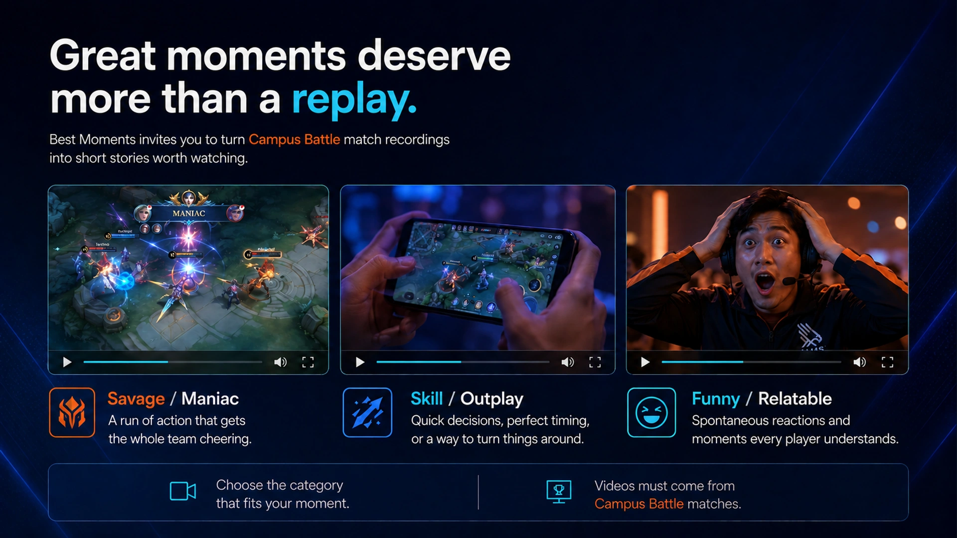Great moments deserve more than a replay. · Best Moments invites you to turn Campus Battle match recordings into short stories worth watching. · Savage / Maniac · A run of action that gets the whole team cheering. · Skill / Outplay · Quick decisions, perfect timing, or a way to turn things around. · Funny / Relatable · Spontaneous reactions and moments every player understands. · Choose the category that fits your moment. · Videos must come from Campus Battle matches.