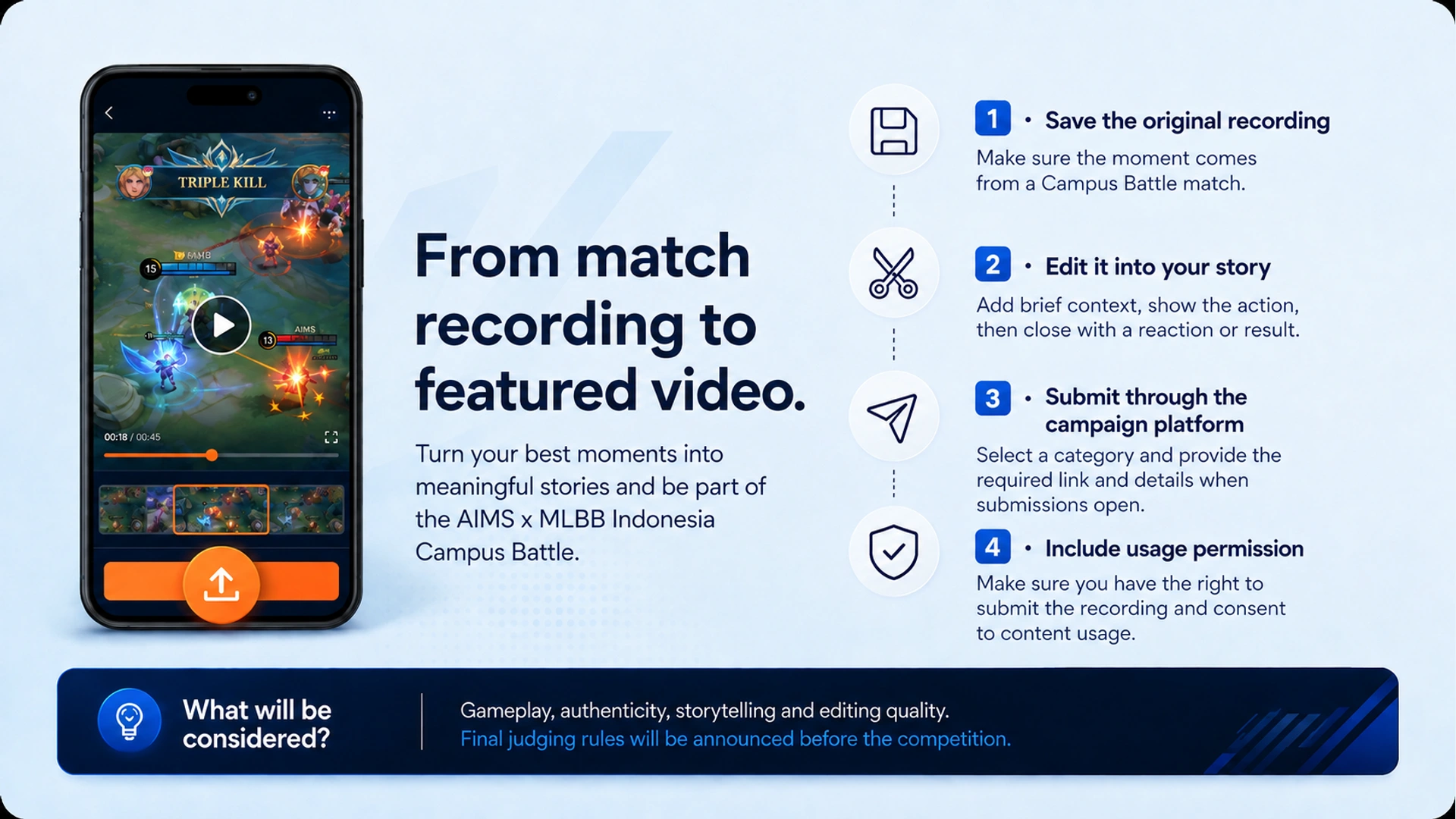 From match recording to featured video. · 1 · Save the original recording · Make sure the moment comes from a Campus Battle match. · 2 · Edit it into your story · Add brief context, show the action, then close with a reaction or result. · 3 · Submit through the campaign platform · Select a category and provide the required link and details when submissions open. · 4 · Include usage permission · Make sure you have the right to submit the recording and consent to content usage. · What will be considered? · Gameplay, authenticity, storytelling and editing quality. Final judging rules will be announced before the competition.