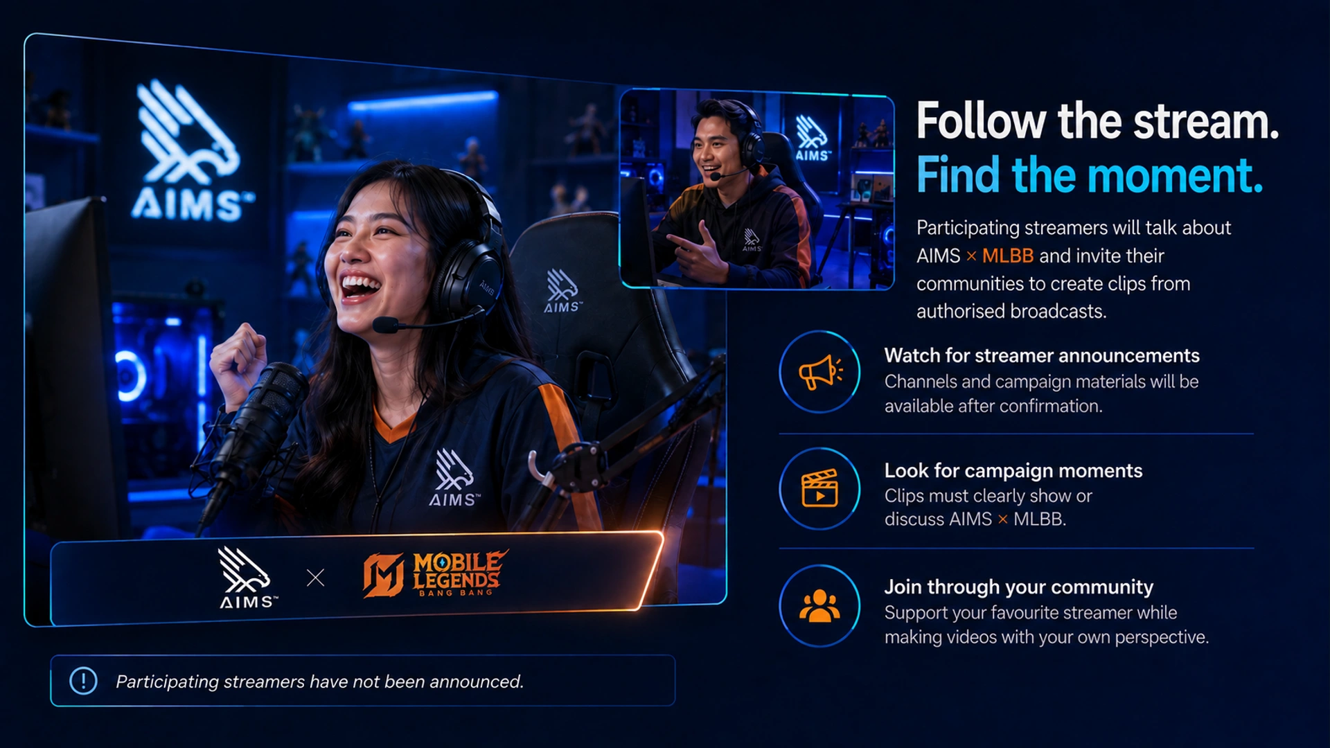 Follow the stream. Find the moment. · Participating streamers will talk about AIMS × MLBB and invite their communities to create clips from authorised broadcasts. · Watch for streamer announcements · Channels and campaign materials will be available after confirmation. · Look for campaign moments · Clips must clearly show or discuss AIMS × MLBB. · Join through your community · Support your favourite streamer while making videos with your own perspective. · Participating streamers have not been announced.