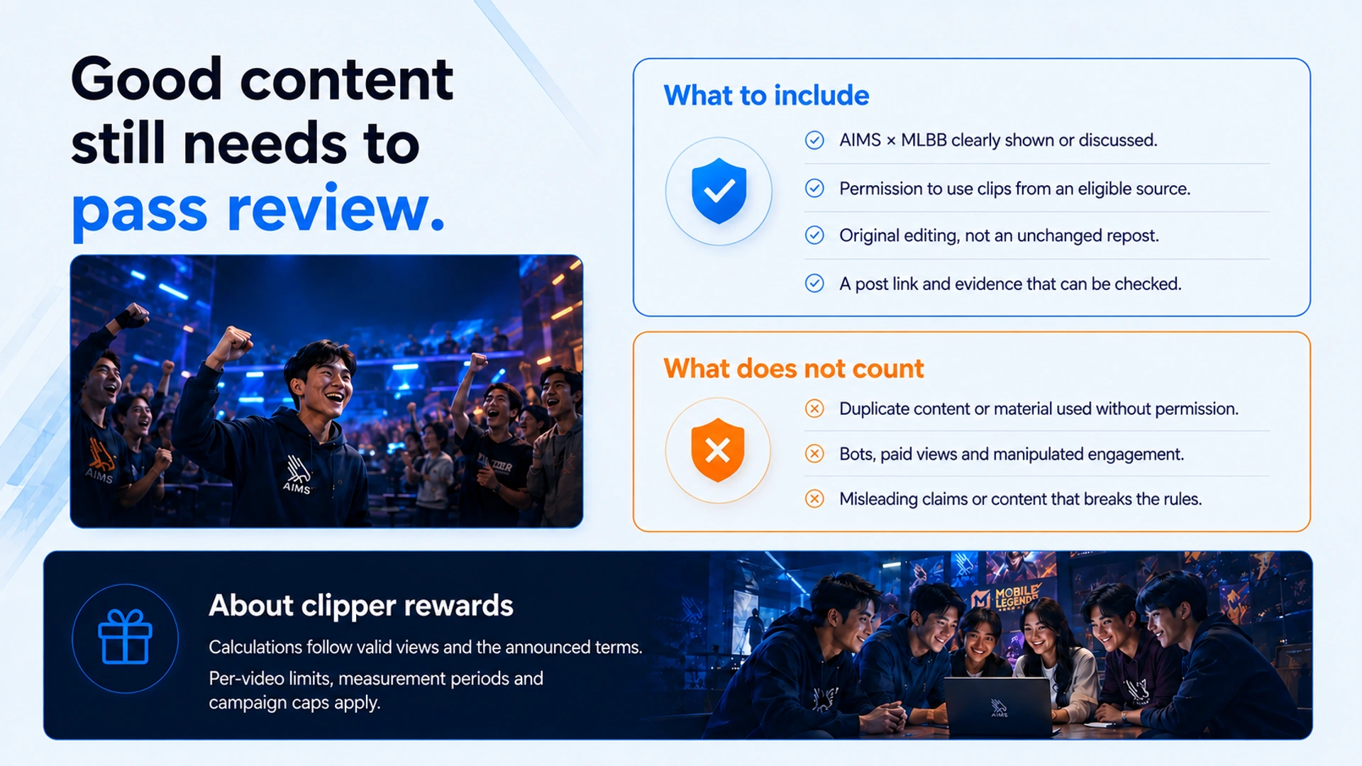 Good content still needs to pass review. · What to include · AIMS × MLBB clearly shown or discussed. · Permission to use clips from an eligible source. · Original editing, not an unchanged repost. · A post link and evidence that can be checked. · What does not count · Duplicate content or material used without permission. · Bots, paid views and manipulated engagement. · Misleading claims or content that breaks the rules. · About clipper rewards · Calculations follow valid views and the announced terms. Per-video limits, measurement periods and campaign caps apply.