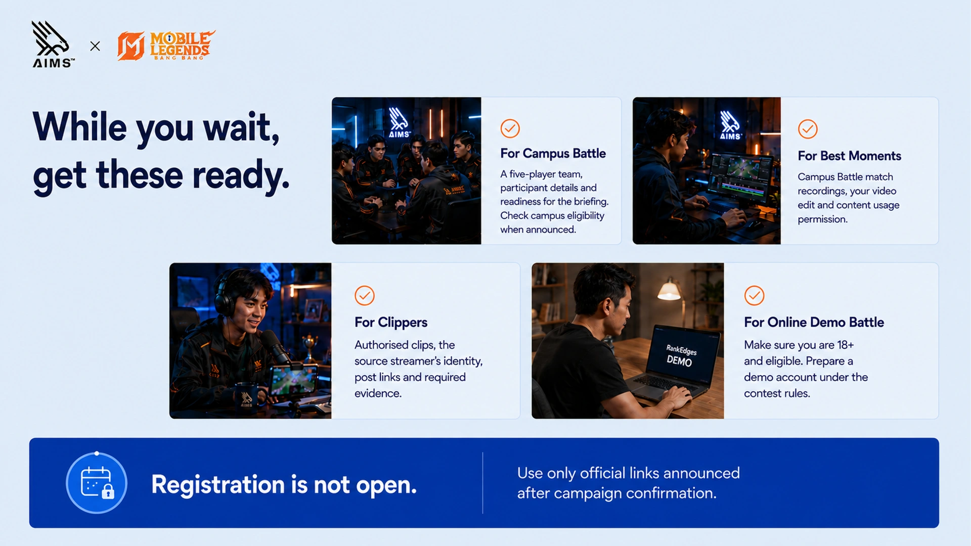 While you wait, get these ready. · For Campus Battle · A five-player team, participant details and readiness for the briefing. Check campus eligibility when announced. · For Best Moments · Campus Battle match recordings, your video edit and content usage permission. · For Clippers · Authorised clips, the source streamer’s identity, post links and required evidence. · For Online Demo Battle · Make sure you are 18+ and eligible. Prepare a demo account under the contest rules. · Registration is not open. · Use only official links announced after campaign confirmation.