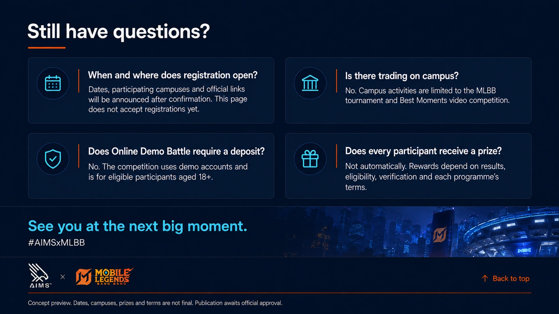 Still have questions? · When and where does registration open? · Dates, participating campuses and official links will be announced after confirmation. This page does not accept registrations yet. · Is there trading on campus? · No. Campus activities are limited to the MLBB tournament and Best Moments video competition. · Does Online Demo Battle require a deposit? · No. The competition uses demo accounts and is for eligible participants aged 18+. · Does every participant receive a prize? · Not automatically. Rewards depend on results, eligibility, verification and each programme’s terms. · See you at the next big moment. · #AIMSxMLBB · Back to top · Concept preview. Dates, campuses, prizes and terms are not final. Publication awaits official approval.