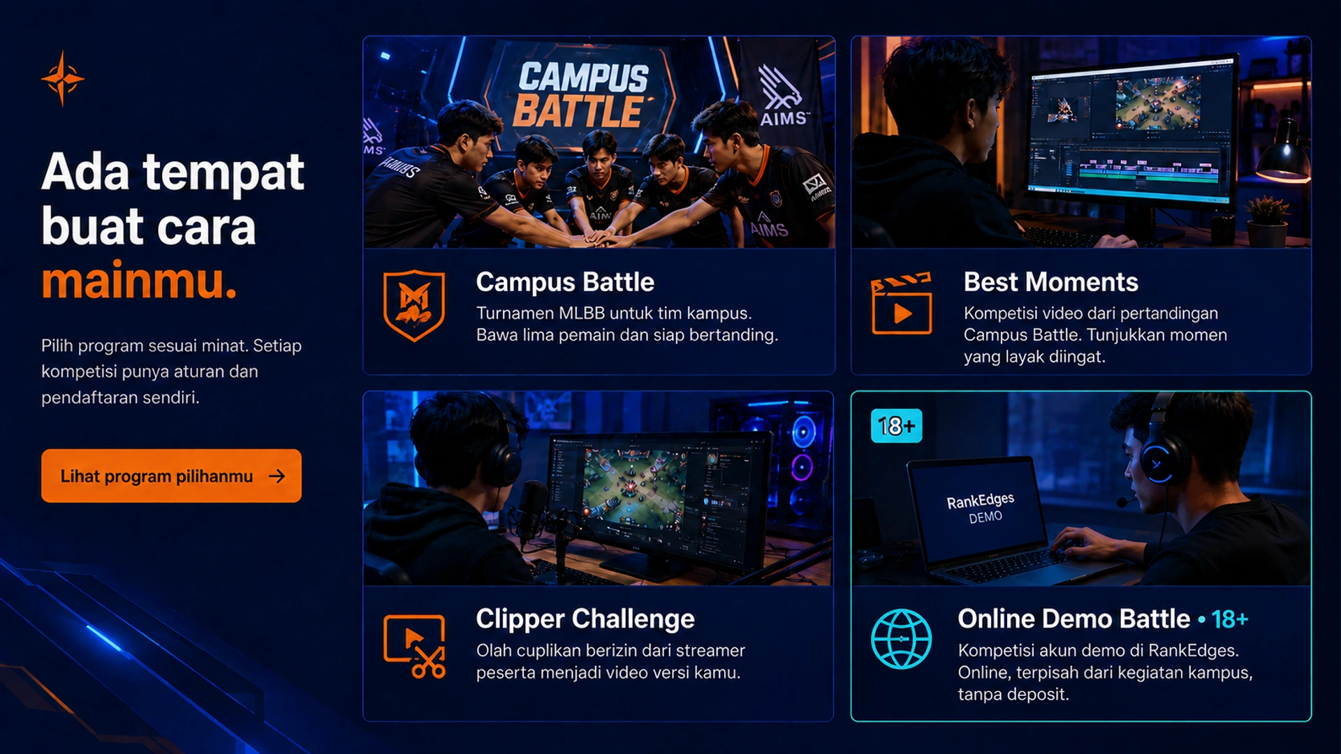 Ada tempat buat cara mainmu. · Pilih program sesuai minat. Setiap kompetisi punya aturan dan pendaftaran sendiri. · Campus Battle · Turnamen MLBB untuk tim kampus. Bawa lima pemain dan siap bertanding. · Best Moments · Kompetisi video dari pertandingan Campus Battle. Tunjukkan momen yang layak diingat. · Clipper Challenge · Olah cuplikan berizin dari streamer peserta menjadi video versi kamu. · Online Demo Battle • 18+ · Kompetisi akun demo di RankEdges. Online, terpisah dari kegiatan kampus, tanpa deposit. · Lihat program pilihanmu