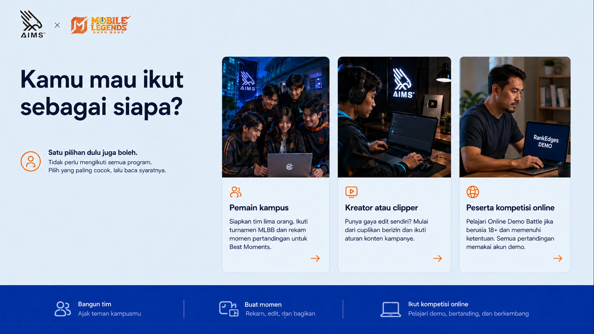 Kamu mau ikut sebagai siapa? · Pemain kampus · Siapkan tim lima orang. Ikuti turnamen MLBB dan rekam momen pertandingan untuk Best Moments. · Kreator atau clipper · Punya gaya edit sendiri? Mulai dari cuplikan berizin dan ikuti aturan konten kampanye. · Peserta kompetisi online · Pelajari Online Demo Battle jika berusia 18+ dan memenuhi ketentuan. Semua pertandingan memakai akun demo. · Satu pilihan dulu juga boleh. · Tidak perlu mengikuti semua program. Pilih yang paling cocok, lalu baca syaratnya.