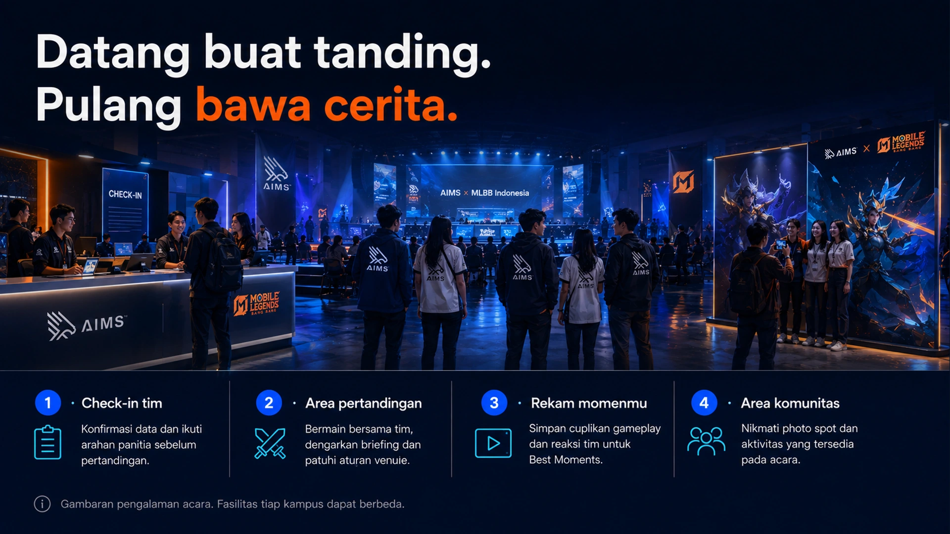 Datang buat tanding. Pulang bawa cerita. · 1 · Check-in tim · Konfirmasi data dan ikuti arahan panitia sebelum pertandingan. · 2 · Area pertandingan · Bermain bersama tim, dengarkan briefing dan patuhi aturan venue. · 3 · Rekam momenmu · Simpan cuplikan gameplay dan reaksi tim untuk Best Moments. · 4 · Area komunitas · Nikmati photo spot dan aktivitas yang tersedia pada acara. · Gambaran pengalaman acara. Fasilitas tiap kampus dapat berbeda.