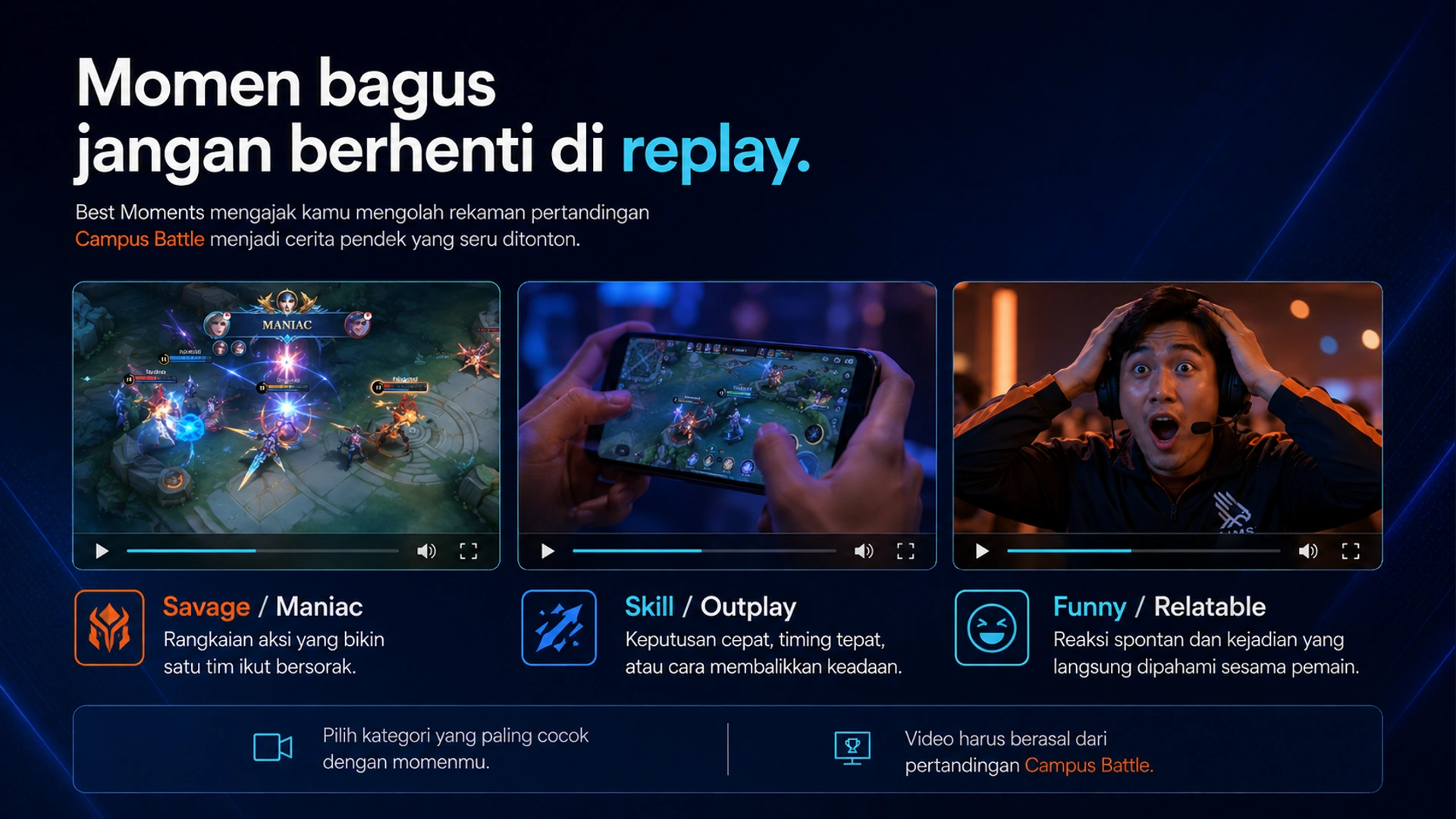 Momen bagus jangan berhenti di replay. · Best Moments mengajak kamu mengolah rekaman pertandingan Campus Battle menjadi cerita pendek yang seru ditonton. · Savage / Maniac · Rangkaian aksi yang bikin satu tim ikut bersorak. · Skill / Outplay · Keputusan cepat, timing tepat, atau cara membalikkan keadaan. · Funny / Relatable · Reaksi spontan dan kejadian yang langsung dipahami sesama pemain. · Pilih kategori yang paling cocok dengan momenmu. · Video harus berasal dari pertandingan Campus Battle.