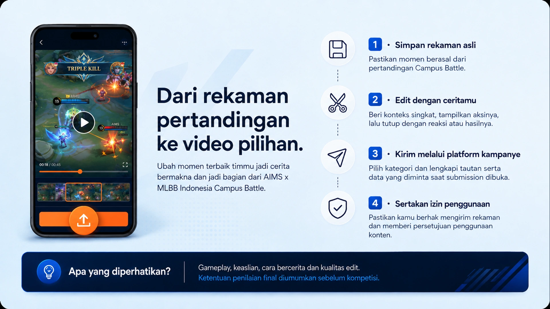 Dari rekaman pertandingan ke video pilihan. · 1 · Simpan rekaman asli · Pastikan momen berasal dari pertandingan Campus Battle. · 2 · Edit dengan ceritamu · Beri konteks singkat, tampilkan aksinya, lalu tutup dengan reaksi atau hasilnya. · 3 · Kirim melalui platform kampanye · Pilih kategori dan lengkapi tautan serta data yang diminta saat submission dibuka. · 4 · Sertakan izin penggunaan · Pastikan kamu berhak mengirim rekaman dan memberi persetujuan penggunaan konten. · Apa yang diperhatikan? · Gameplay, keaslian, cara bercerita dan kualitas edit. Ketentuan penilaian final diumumkan sebelum kompetisi.