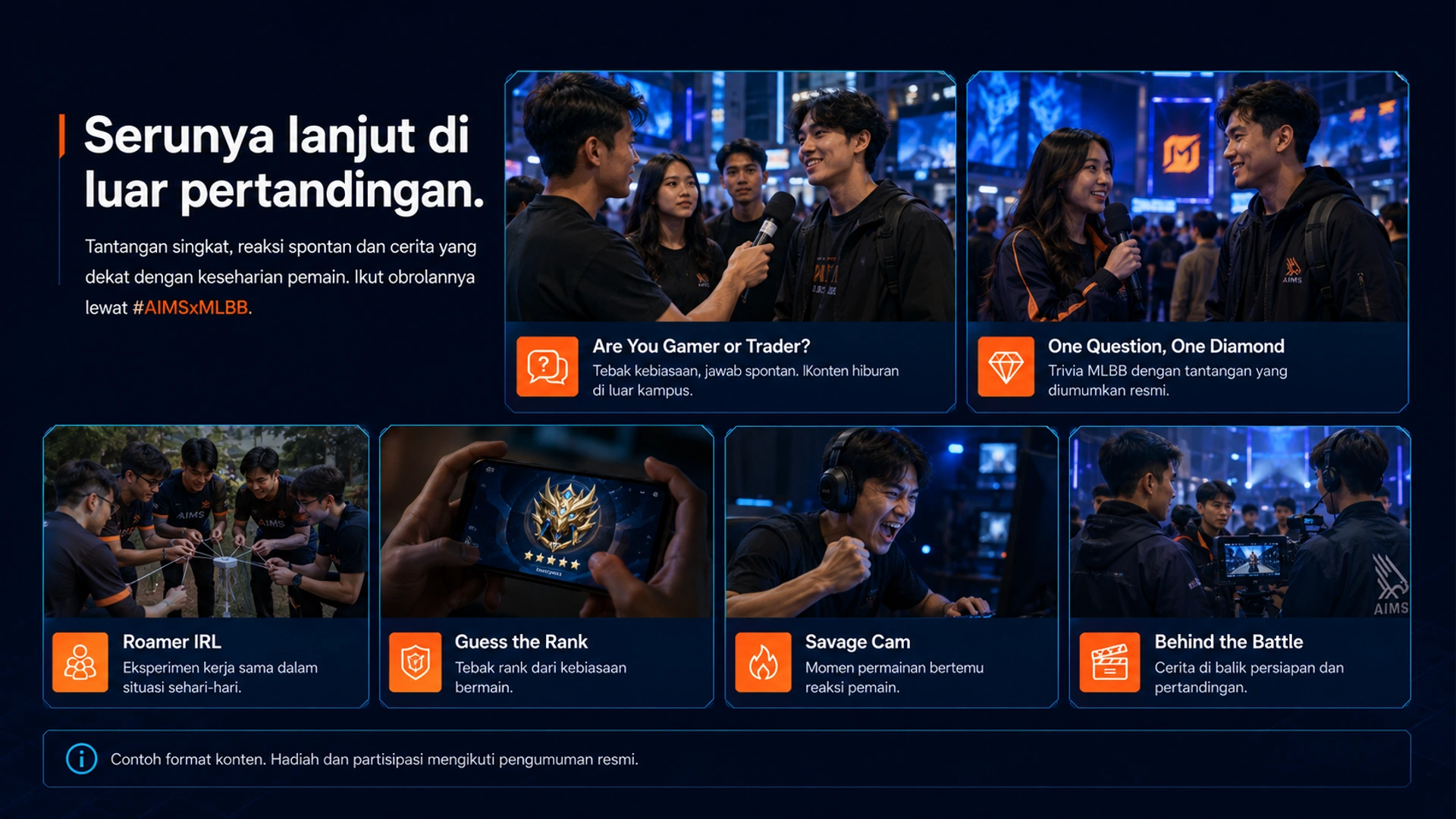 Serunya lanjut di luar pertandingan. · Tantangan singkat, reaksi spontan dan cerita yang dekat dengan keseharian pemain. Ikut obrolannya lewat #AIMSxMLBB. · Are You Gamer or Trader? · Tebak kebiasaan, jawab spontan. Konten hiburan di luar kampus. · One Question, One Diamond · Trivia MLBB dengan tantangan yang diumumkan resmi. · Roamer IRL · Eksperimen kerja sama dalam situasi sehari-hari. · Guess the Rank · Tebak rank dari kebiasaan bermain. · Savage Cam · Momen permainan bertemu reaksi pemain. · Behind the Battle · Cerita di balik persiapan dan pertandingan. · Contoh format konten. Hadiah dan partisipasi mengikuti pengumuman resmi.