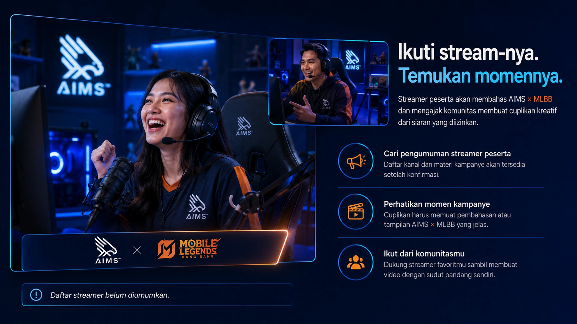 Ikuti stream-nya. Temukan momennya. · Streamer peserta akan membahas AIMS × MLBB dan mengajak komunitas membuat cuplikan kreatif dari siaran yang diizinkan. · Cari pengumuman streamer peserta · Daftar kanal dan materi kampanye akan tersedia setelah konfirmasi. · Perhatikan momen kampanye · Cuplikan harus memuat pembahasan atau tampilan AIMS × MLBB yang jelas. · Ikut dari komunitasmu · Dukung streamer favoritmu sambil membuat video dengan sudut pandang sendiri. · Daftar streamer belum diumumkan.