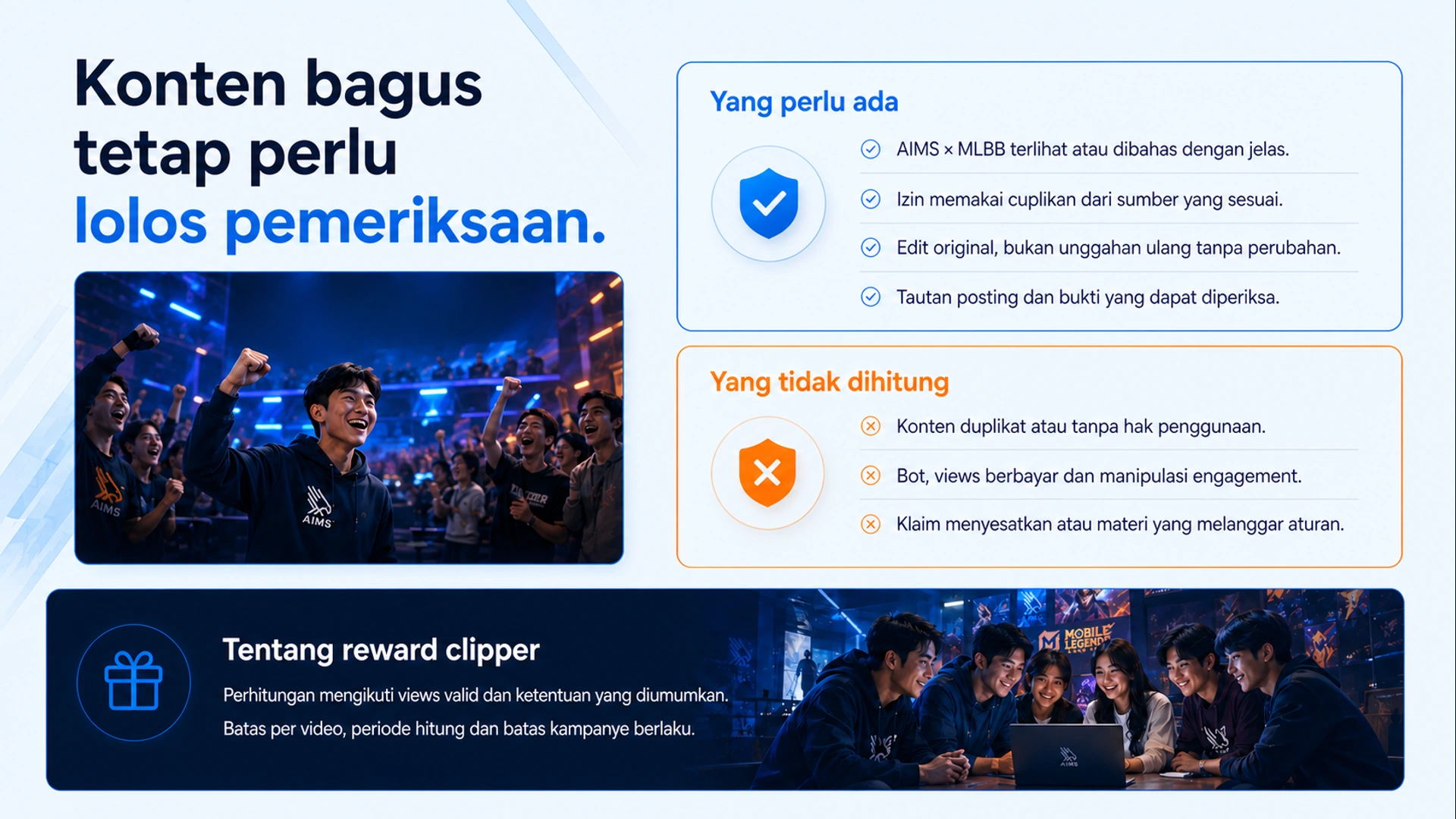 Konten bagus tetap perlu lolos pemeriksaan. · Yang perlu ada · AIMS × MLBB terlihat atau dibahas dengan jelas. · Izin memakai cuplikan dari sumber yang sesuai. · Edit original, bukan unggahan ulang tanpa perubahan. · Tautan posting dan bukti yang dapat diperiksa. · Yang tidak dihitung · Konten duplikat atau tanpa hak penggunaan. · Bot, views berbayar dan manipulasi engagement. · Klaim menyesatkan atau materi yang melanggar aturan. · Tentang reward clipper · Perhitungan mengikuti views valid dan ketentuan yang diumumkan. Batas per video, periode hitung dan batas kampanye berlaku.