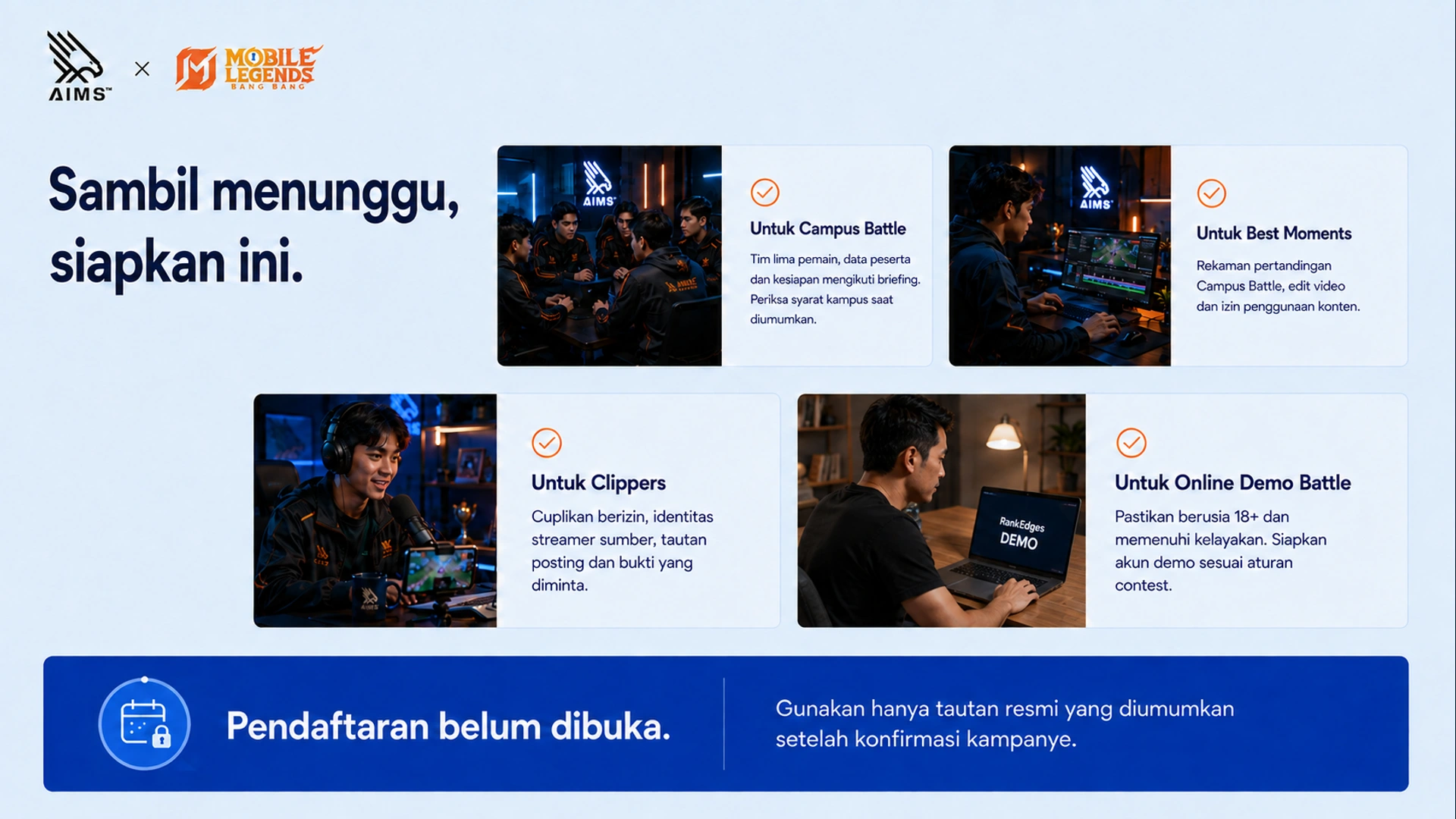 Sambil menunggu, siapkan ini. · Untuk Campus Battle · Tim lima pemain, data peserta dan kesiapan mengikuti briefing. Periksa syarat kampus saat diumumkan. · Untuk Best Moments · Rekaman pertandingan Campus Battle, edit video dan izin penggunaan konten. · Untuk Clippers · Cuplikan berizin, identitas streamer sumber, tautan posting dan bukti yang diminta. · Untuk Online Demo Battle · Pastikan berusia 18+ dan memenuhi kelayakan. Siapkan akun demo sesuai aturan contest. · Pendaftaran belum dibuka. · Gunakan hanya tautan resmi yang diumumkan setelah konfirmasi kampanye.