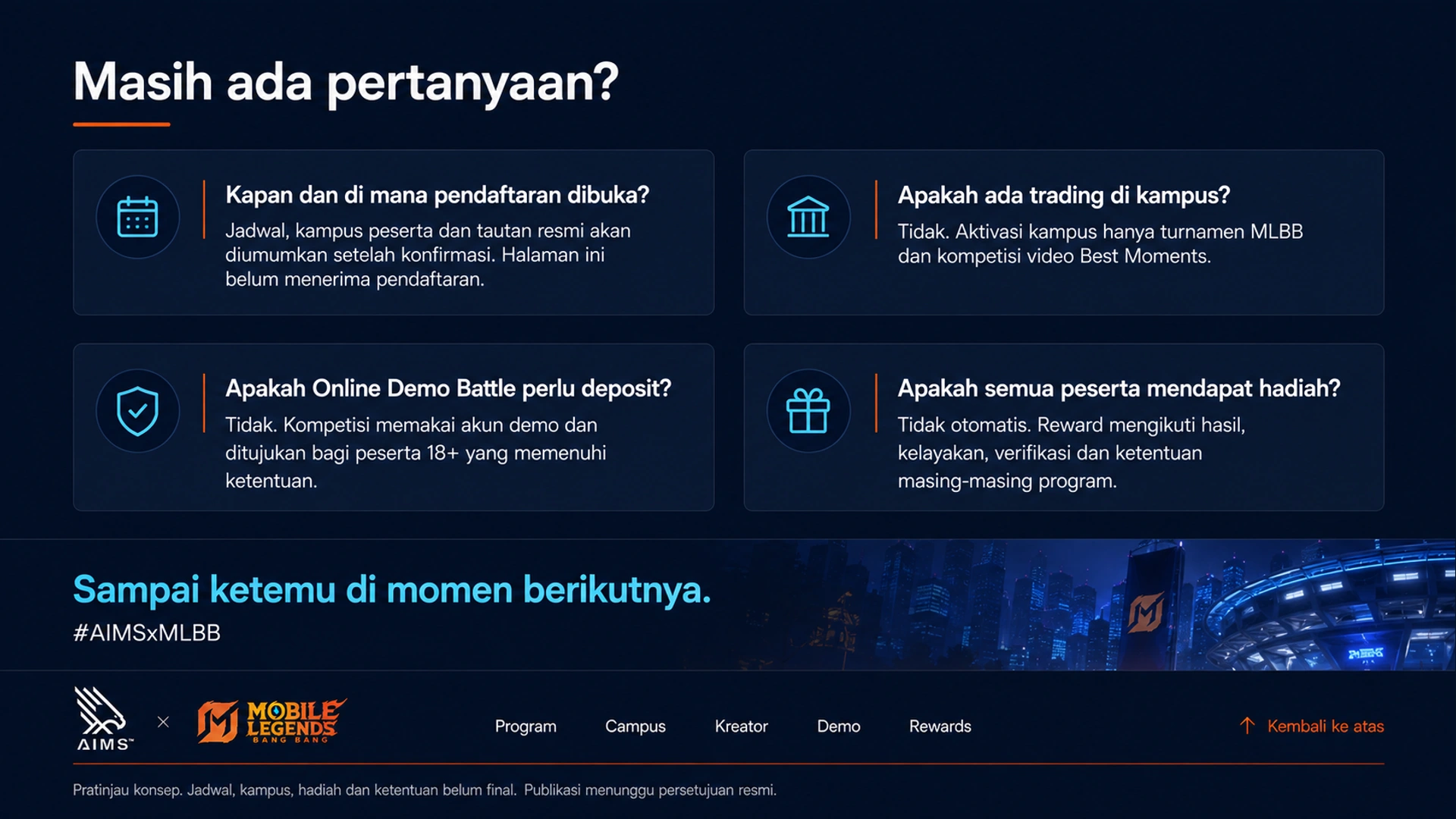 Masih ada pertanyaan? · Kapan dan di mana pendaftaran dibuka? · Jadwal, kampus peserta dan tautan resmi akan diumumkan setelah konfirmasi. Halaman ini belum menerima pendaftaran. · Apakah ada trading di kampus? · Tidak. Aktivasi kampus hanya turnamen MLBB dan kompetisi video Best Moments. · Apakah Online Demo Battle perlu deposit? · Tidak. Kompetisi memakai akun demo dan ditujukan bagi peserta 18+ yang memenuhi ketentuan. · Apakah semua peserta mendapat hadiah? · Tidak otomatis. Reward mengikuti hasil, kelayakan, verifikasi dan ketentuan masing-masing program. · Sampai ketemu di momen berikutnya. · #AIMSxMLBB · Kembali ke atas · Pratinjau konsep. Jadwal, kampus, hadiah dan ketentuan belum final. Publikasi menunggu persetujuan resmi.